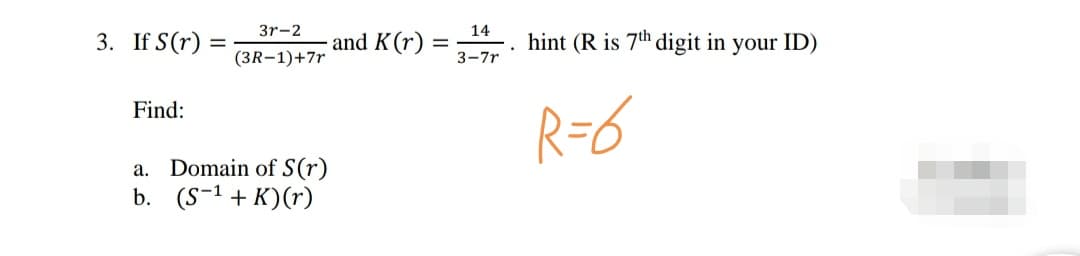 3r-2
14
If S(r) =
and K(r) =
3-7r
hint (R is 7th digit in your ID)
(3R-1)+7r
R=6
Find:
a. Domain of S(r)
b. (S-1 + K)(r)
