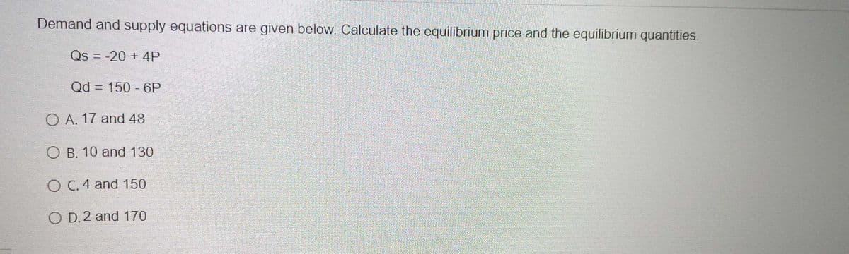 Demand and supply equations are given below Calculate the equilibrium price and the equilibrium quantities.
Qs = -20 + 4P
Qd = 150 - 6P
O A. 17 and 48
O B. 10 and 130
O C. 4 and 150
O D. 2 and 170
