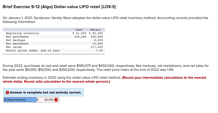 Brief Exercise 9-12 (Algo) Dollar-value LIFO retail [LO9-5]
On January 1, 2021, Sanderson Variety Store adopted the dollar-value LIFO retail inventory method. Accounting records provided the
following information:
Beginning inventory
Net purchases
Net markups
Net markdowns
Net sales
Retail price index, end of year
Cost
$ 41,000
162,240
Retail
$82,000
340,000
8,000
10,000
317,000
1.04
During 2022, purchases at cost and retail were $195,075 and $433,500, respectively. Net markups, net markdowns, and net sales for
the year were $9,000, $10,000, and $350,000, respectively. The retail price index at the end of 2022 was 1.06.
Estimate ending inventory in 2022 using the dollar-value LIFO retail method. (Round your intermediate calculations to the nearest
whole dollar. Round ratio calculation to the nearest whole percent.)
Answer is complete but not entirely correct.
Ending inventory
$ 62,000