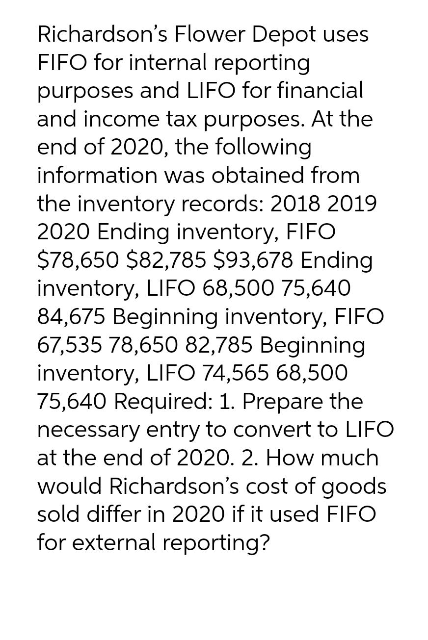 Richardson's Flower Depot uses
FIFO for internal reporting
purposes and LIFO for financial
and income tax purposes. At the
end of 2020, the following
information was obtained from
the inventory records: 2018 2019
2020 Ending inventory, FIFO
$78,650 $82,785 $93,678 Ending
inventory, LIFO 68,500 75,640
84,675 Beginning inventory, FIFO
67,535 78,650 82,785 Beginning
inventory, LIFO 74,565 68,500
75,640 Required: 1. Prepare the
necessary entry to convert to LIFO
at the end of 2020. 2. How much
would Richardson's cost of goods
sold differ in 2020 if it used FIFO
for external reporting?