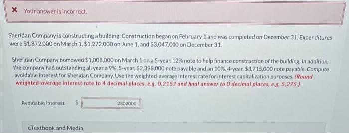 * Your answer is incorrect.
Sheridan Company is constructing a building. Construction began on February 1 and was completed on December 31. Expenditures
were $1,872,000 on March 1, $1,272,000 on June 1, and $3,047,000 on December 31.
Sheridan Company borrowed $1,008,000 on March 1 on a 5-year, 12% note to help finance construction of the building. In addition,
the company had outstanding all year a 9%, 5-year, $2,398,000 note payable and an 10%, 4-year, $3,715,000 note payable. Compute
avoidable interest for Sheridan Company. Use the weighted-average interest rate for interest capitalization purposes. (Round
weighted average interest rate to 4 decimal places, e.g. 0.2152 and final answer to 0 decimal places, e.g. 5,275.)
Avoidable interest $
eTextbook and Media
2302000