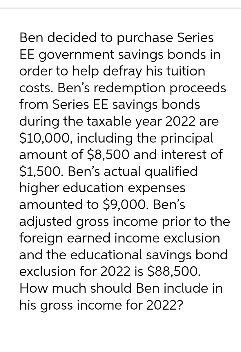 Ben decided to purchase Series
EE government savings bonds in
order to help defray his tuition
costs. Ben's redemption proceeds
from Series EE savings bonds
during the taxable year 2022 are
$10,000, including the principal
amount of $8,500 and interest of
$1,500. Ben's actual qualified
higher education expenses
amounted to $9,000. Ben's
adjusted gross income prior to the
foreign earned income exclusion
and the educational savings bond
exclusion for 2022 is $88,500.
How much should Ben include in
his gross income for 2022?