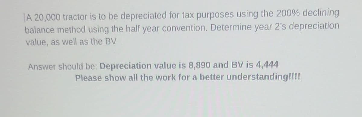 A 20,000 tractor is to be depreciated for tax purposes using the 200% declining
balance method using the half year convention. Determine year 2's depreciation
value, as well as the BV
Answer should be: Depreciation value is 8,890 and BV is 4,444
Please show all the work for a better understanding!!!!