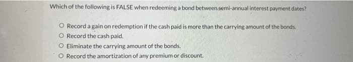 Which of the following is FALSE when redeeming a bond between semi-annual interest payment dates?
O Record a gain on redemption if the cash paid is more than the carrying amount of the bonds.
O Record the cash paid.
O Eliminate the carrying amount of the bonds.
O Record the amortization of any premium or discount.