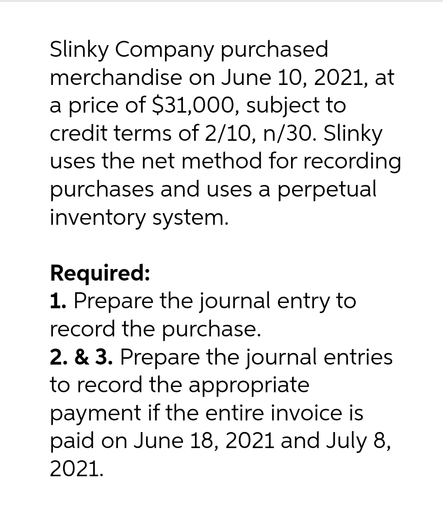 Slinky Company purchased
merchandise on June 10, 2021, at
a price of $31,000, subject to
credit terms of 2/10, n/30. Slinky
uses the net method for recording
purchases and uses a perpetual
inventory system.
Required:
1. Prepare the journal entry to
record the purchase.
2. & 3. Prepare the journal entries
to record the appropriate
payment if the entire invoice is
paid on June 18, 2021 and July 8,
2021.