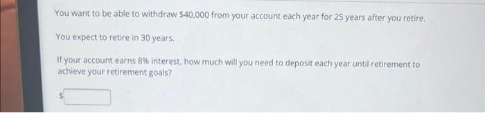 You want to be able to withdraw $40,000 from your account each year for 25 years after you retire.
You expect to retire in 30 years.
If your account earns 8% interest, how much will you need to deposit each year until retirement to
achieve your retirement goals?