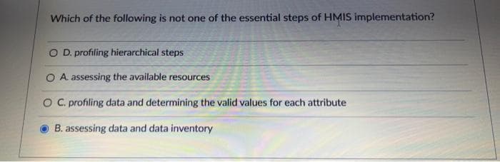 Which of the following is not one of the essential steps of HMIS implementation?
O D. profiling hierarchical steps
O A. assessing the available resources
O C. profiling data and determining the valid values for each attribute
B. assessing data and data inventory
