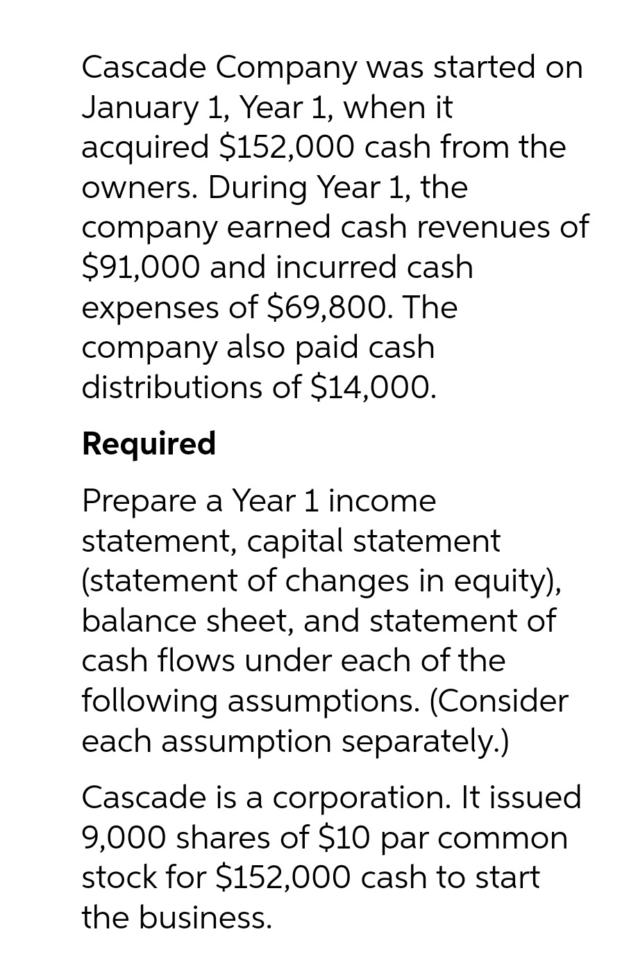 Cascade Company was started on
January 1, Year 1, when it
acquired $152,000 cash from the
owners. During Year 1, the
company earned cash revenues of
$91,000 and incurred cash
expenses of $69,800. The
company also paid cash
distributions of $14,000.
Required
Prepare a Year 1 income
statement, capital statement
(statement of changes in equity),
balance sheet, and statement of
cash flows under each of the
following assumptions. (Consider
each assumption separately.)
Cascade is a corporation. It issued
9,000 shares of $10 par common
stock for $152,000 cash to start
the business.