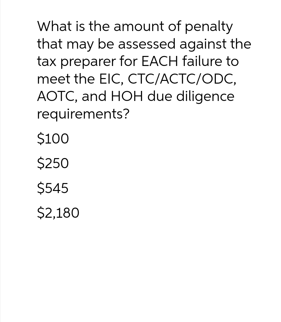 What is the amount of penalty
that may be assessed against the
tax preparer for EACH failure to
meet the EIC, CTC/ACTC/ODC,
AOTC, and HOH due diligence
requirements?
$100
$250
$545
$2,180