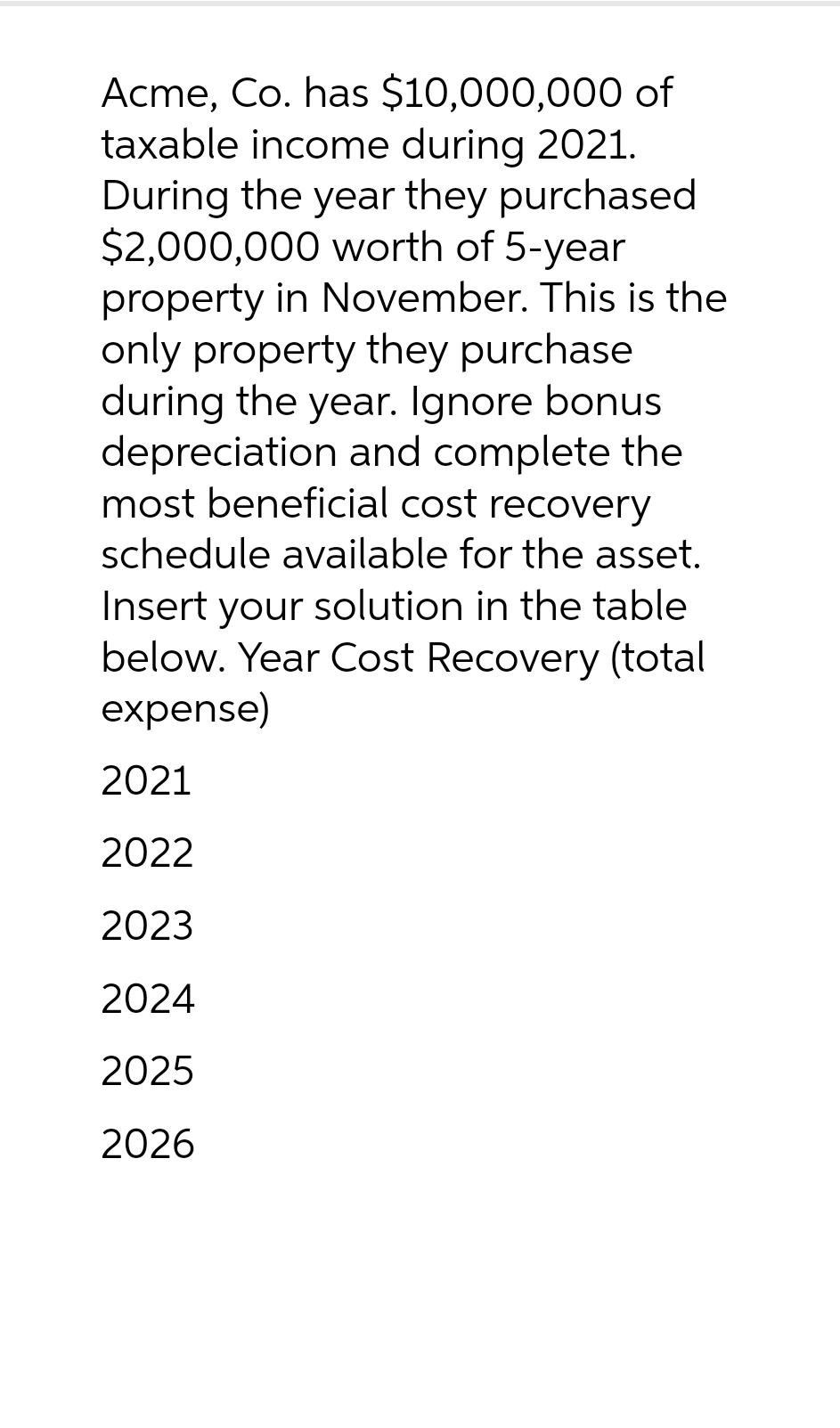 Acme, Co. has $10,000,000 of
taxable income during 2021.
During the year they purchased
$2,000,000 worth of 5-year
property in November. This is the
only property they purchase
during the year. Ignore bonus
depreciation and complete the
most beneficial cost recovery
schedule available for the asset.
Insert your solution in the table
below. Year Cost Recovery (total
expense)
2021
2022
2023
2024
2025
2026