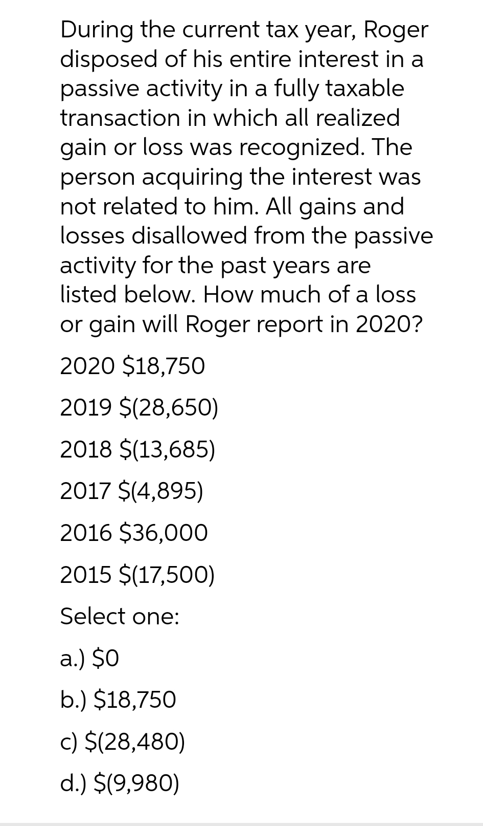 During the current tax year, Roger
disposed of his entire interest in a
passive activity in a fully taxable
transaction in which all realized
gain or loss was recognized. The
person acquiring the interest was
not related to him. All gains and
losses disallowed from the passive
activity for the past years are
listed below. How much of a loss
or gain will Roger report in 2020?
2020 $18,750
2019 $(28,650)
2018 $(13,685)
2017 $(4,895)
2016 $36,000
2015 $(17,500)
Select one:
a.) $0
b.) $18,750
c) $(28,480)
d.) $(9,980)