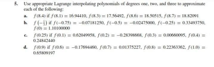 5. Use appropriate Lagrange interpolating polynomials of degrees one, two, and three to approximate
each of the following:
a. f(8.4) if f(8.1) = 16.94410, f(8.3) = 17.56492, f(8.6) = 18.50515, f(8.7) = 18.82091
b. f(-) if f(-0.75) = -0.07181250, f(-0.5) = -0.02475000, f(-0.25) = 0.33493750,
f(0) = 1.10100000
f(0.25) if f(0.1) = 0.62049958, f(0.2) = -0.28398668, f (0.3) = 0.00660095, f(0.4) =
c.
0.24842440
d. f(0.9) if f(0.6) = -0.17694460, f(0.7) = 0.01375227. f(0.8) = 0.22363362, f(1.0) =
0.65809197
