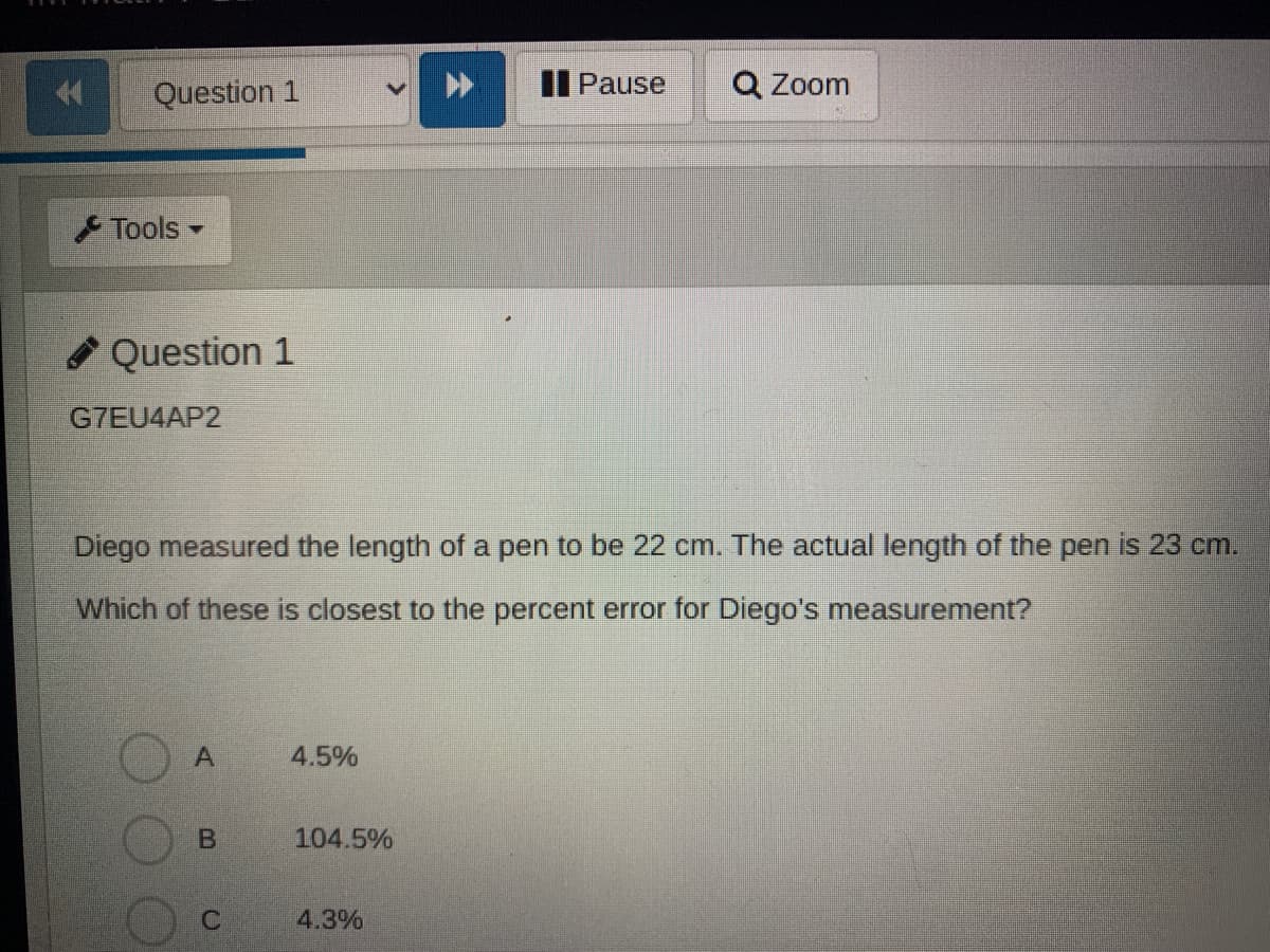 Question 1
II Pause
Q Zoom
Tools
* Question 1
G7EU4AP2
Diego measured the length of a pen to be 22 cm. The actual length of the pen is 23 cm.
Which of these is closest to the percent error for Diego's measurement?
4.5%
104.5%
4.3%
