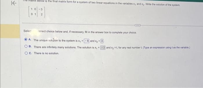 ↑
Max below is the final matrix form for a system of two linear equations in the variables x, and x₂. Write the solution of the system.
Select orrect choice below and, if necessary, fill in the answer box to complete your choice.
A. The unique solution to the system is x₁ = [ and x₂=3
B. There are infinitely many solutions. The solution is x₁=
OC. There is no solution.
and x2=t, for any real number t. (Type an expression using t as the variable)