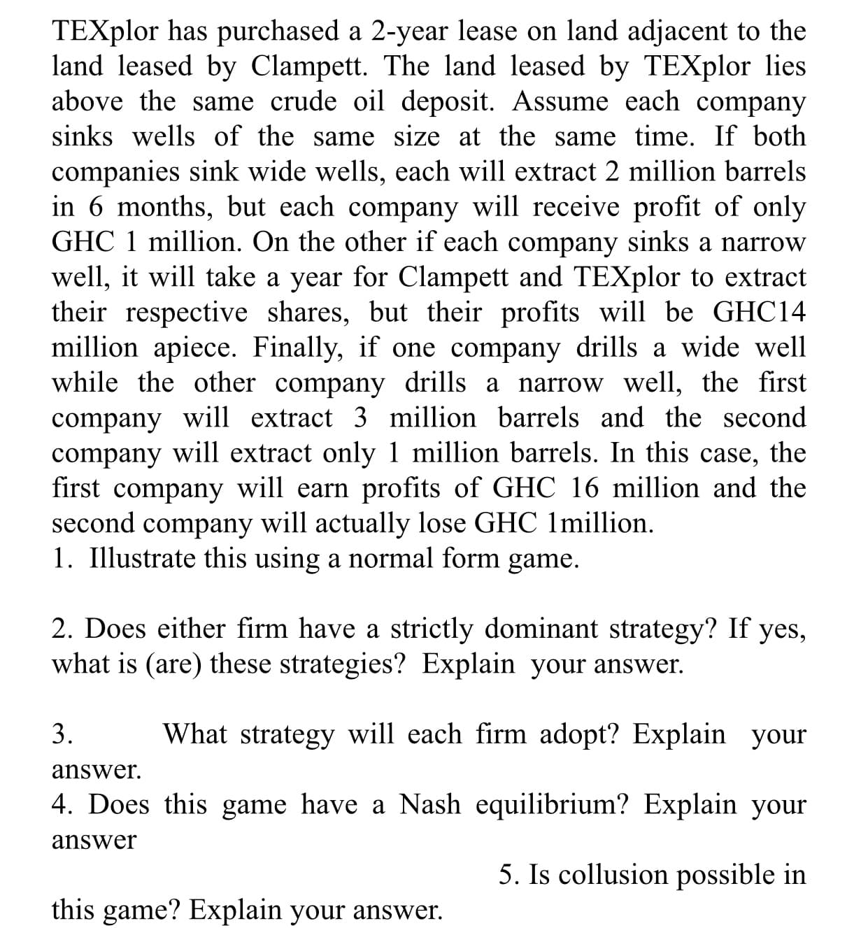 TEXplor has purchased a 2-year lease on land adjacent to the
land leased by Clampett. The land leased by TEXplor lies
above the same crude oil deposit. Assume each company
sinks wells of the same size at the same time. If both
companies sink wide wells, each will extract 2 million barrels
in 6 months, but each company will receive profit of only
GHC 1 million. On the other if each company sinks a narrow
well, it will take a year for Clampett and TEXplor to extract
their respective shares, but their profits will be GHC14
million apiece. Finally, if one company drills a wide well
while the other company drills a narrow well, the first
company will extract 3 million barrels and the second
company will extract only 1 million barrels. In this case, the
first company will earn profits of GHC 16 million and the
second company will actually lose GHC 1million.
1. Illustrate this using a normal form game.
2. Does either firm have a strictly dominant strategy? If yes,
what is (are) these strategies? Explain your answer.
3.
What strategy will each firm adopt? Explain your
answer.
