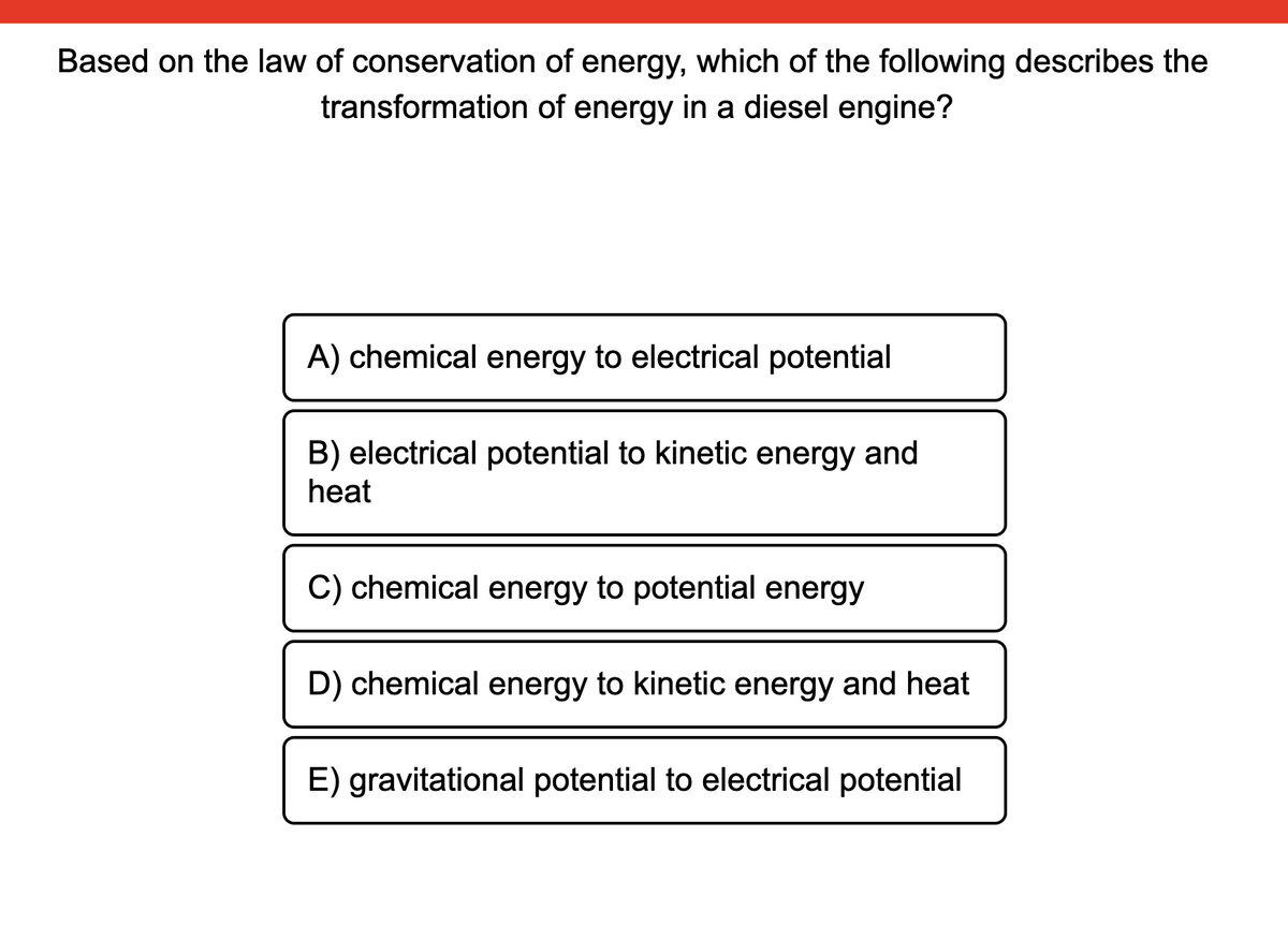 Based on the law of conservation of energy, which of the following describes the
transformation of energy in a diesel engine?
A) chemical energy to electrical potential
B) electrical potential to kinetic energy and
heat
C) chemical energy to potential energy
D) chemical energy to kinetic energy and heat
E) gravitational potential to electrical potential
