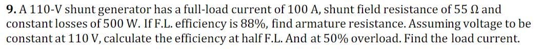 9. A 110-V shunt generator has a full-load current of 100 A, shunt field resistance of 55 0 and
constant losses of 500 W. If F.L. efficiency is 88%, find armature resistance. Assuming voltage to be
constant at 110 V, calculate the efficiency at half F.L. And at 50% overload. Find the load current.
