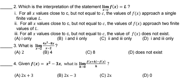 2. Which is the interpretation of the statement lim f(x) = L?
i. For all x values close to c, but not equal to c, the values of f(x) approach a single
finite value L.
ii. For all x values close to c, but not equal to c, the values of f(x) approach two finite
values of L.
iii. For all x values close to c, but not equal to c, the value of f(x) does not exist.
(A) i only
3. What is lim 4x²-8x ,
(B) i and ii only
(C) ii and i only
(D) i and ii only
x-2
x-2
(A) 2
(B) 4
(C) 8
(D) does not exist
4. Given f(x) = x? – 3x, what is limx+h)-f(x) 7
h-0
h
(A) 2x + 3
(B) 2х — 3
(C) 2х
(D) 0
