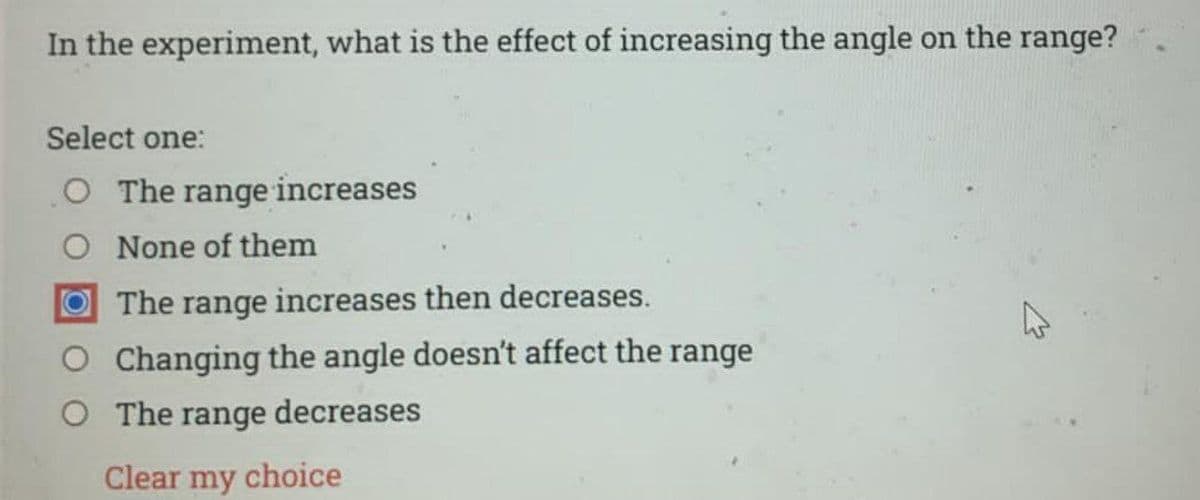 In the experiment, what is the effect of increasing the angle on the range?
Select one:
O The range increases
O None of them
The range increases then decreases.
O Changing the angle doesn't affect the range
O The range decreases
Clear my choice
