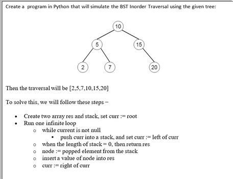 Create a program in Python that will simulate the BST Inorder Traversal using the given tree:
2
5
Then the traversal will be [2,5,7,10,15,20]
To solve this, we will follow these steps -
o
7
o
O
10
Create two array res and stack, set curr :=root
Run one infinite loop
15
o while current is not null
• push curr into a stack, and set curr := left of curr
when the length of stack-0, then return res
node : popped element from the stack
insert a value of node into res
curr:right of curr
(20)