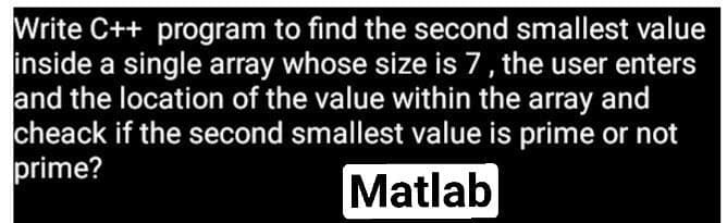 Write C++ program to find the second smallest value
inside a single array whose size is 7, the user enters
and the location of the value within the array and
cheack if the second smallest value is prime or not
prime?
Matlab
