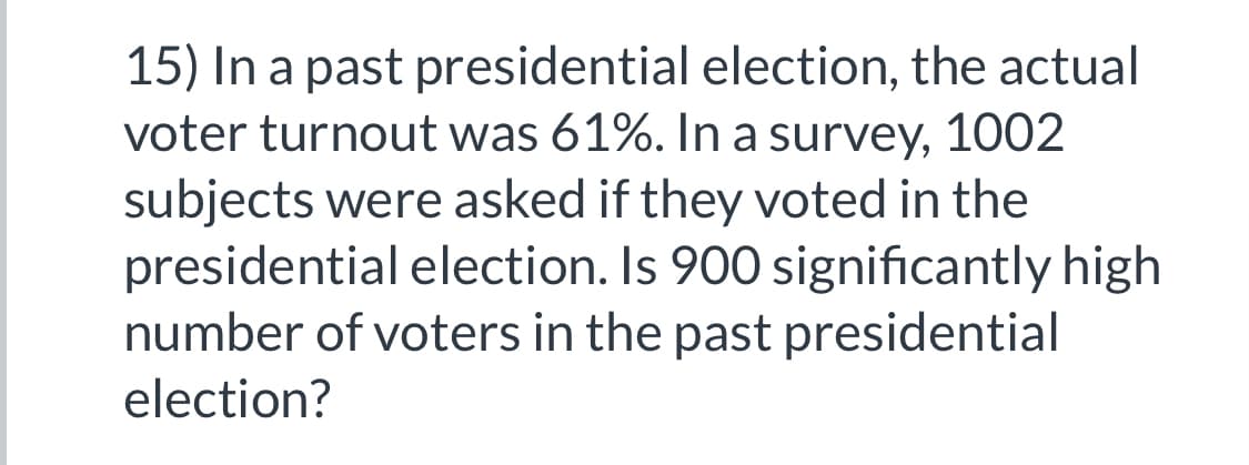 15) In a past presidential election, the actual
voter turnout was 61%. In a survey, 1002
subjects were asked if they voted in the
presidential election. Is 900 significantly high
number of voters in the past presidential
election?