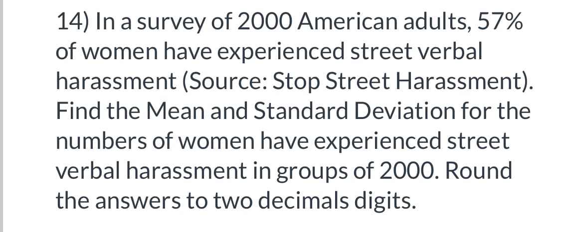 14) In a survey of 2000 American adults, 57%
of women have experienced street verbal
harassment (Source: Stop Street Harassment).
Find the Mean and Standard Deviation for the
numbers of women have experienced street
verbal harassment in groups of 2000. Round
the answers to two decimals digits.