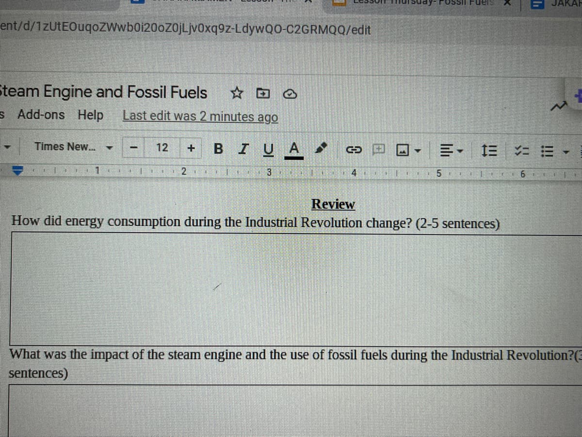 Fossil FUels
JAKAR
ent/d/1zUtEOuqoZWwboi20oz0jLjv0xq9z-LdywQ0-C2GRMQQ/edit
team Engine and Fossil Fuels
☆ ロ。
s Add-ons Help
Last edit was 2 minutes ago
Times New.
BIUA
12
三- 三 コ=
5
6.
Review
How did energy consumption during the Industrial Revolution change? (2-5 sentences)
What was the impact of the steam engine and the use of fossil fuels during the Industrial Revolution?(E
sentences)
口
