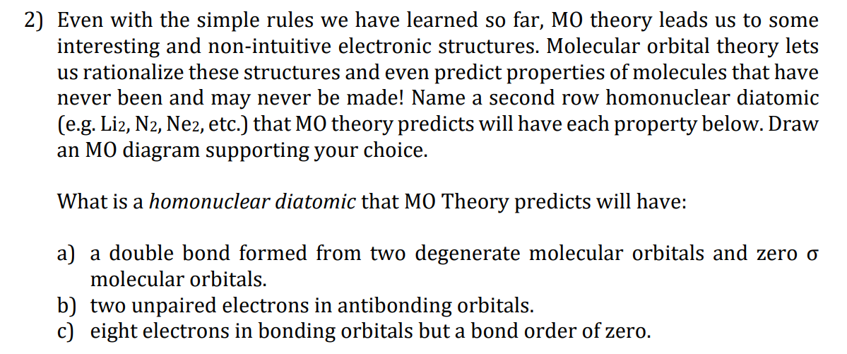 2) Even with the simple rules we have learned so far, M0 theory leads us to some
interesting and non-intuitive electronic structures. Molecular orbital theory lets
us rationalize these structures and even predict properties of molecules that have
never been and may never be made! Name a second row homonuclear diatomic
(e.g. Liz, N2, Ne2, etc.) that MO theory predicts will have each property below. Draw
an MO diagram supporting your choice.
What is a homonuclear diatomic that MO Theory predicts will have:
a) a double bond formed from two degenerate molecular orbitals and zero o
molecular orbitals.
b) two unpaired electrons in antibonding orbitals.
c) eight electrons in bonding orbitals but a bond order of zero.

