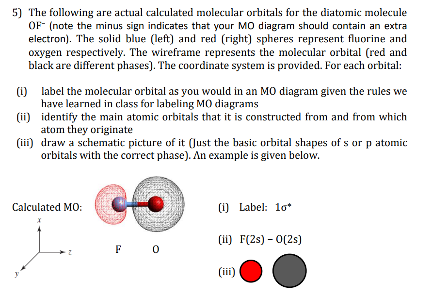 5) The following are actual calculated molecular orbitals for the diatomic molecule
OF- (note the minus sign indicates that your MO diagram should contain an extra
electron). The solid blue (left) and red (right) spheres represent fluorine and
oxygen respectively. The wireframe represents the molecular orbital (red and
black are different phases). The coordinate system is provided. For each orbital:
(i)
label the molecular orbital as you would in an MO diagram given the rules we
have learned in class for labeling MO diagrams
(ii) identify the main atomic orbitals that it is constructed from and from which
atom they originate
(iii) draw a schematic picture of it (Just the basic orbital shapes of s or p atomic
orbitals with the correct phase). An example is given below.
Calculated MO:
(i) Label: 1o*
(ii) F(2s) – O(2s)
F 0
y
(iii)
