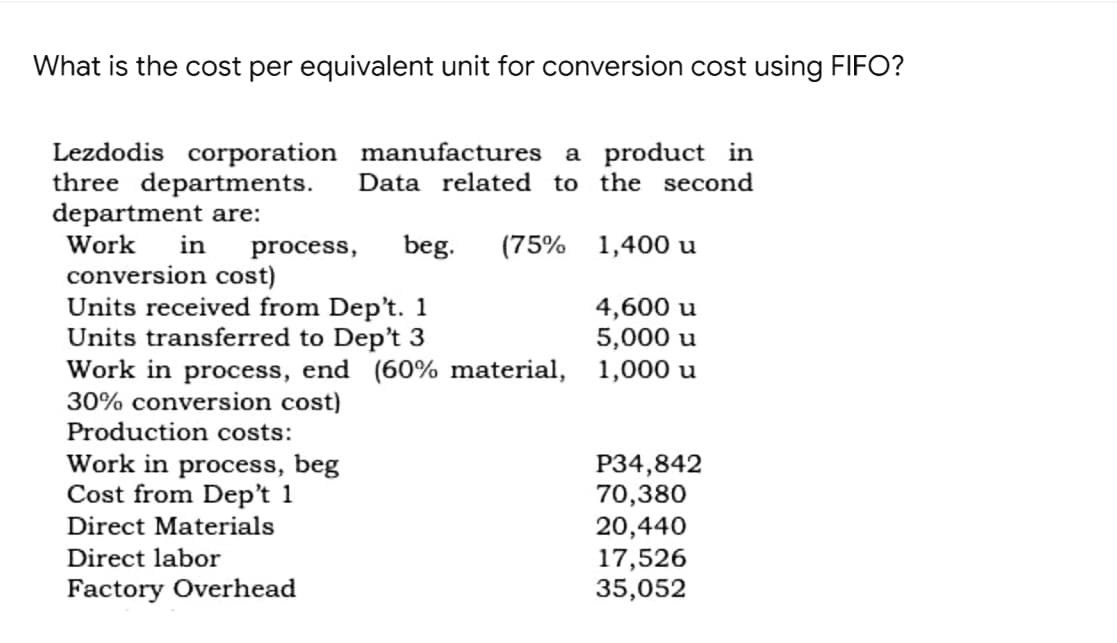What is the cost per equivalent unit for conversion cost using FIFO?
Lezdodis corporation manufactures a product in
three departments.
department are:
Work
Data related to the second
in
process,
beg.
(75% 1,400 u
conversion cost)
Units received from Dep't. 1
Units transferred to Dep't 3
Work in process, end (60% material, 1,000 u
30% conversion cost)
4,600 u
5,000 u
Production costs:
Work in process, beg
Cost from Dep't 1
Direct Materials
P34,842
70,380
20,440
17,526
35,052
Direct labor
Factory Overhead
