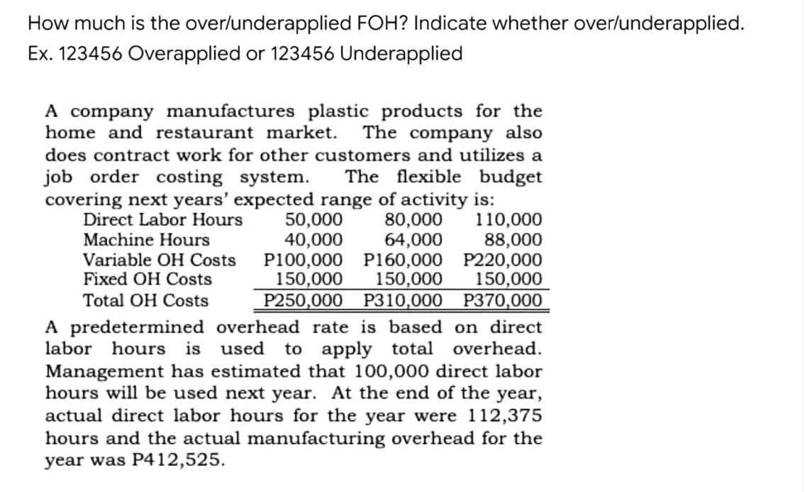 How much is the over/underapplied FOH? Indicate whether over/underapplied.
Ex. 123456 Overapplied or 123456 Underapplied
A company manufactures plastic products for the
home and restaurant market.
The company also
does contract work for other customers and utilizes a
job order costing system.
The flexible budget
covering next years' expected range of activity is:
50,000
40,000
80,000
64,000
P100,000 P160,000 P220,000
150,000
Р250,000 Р310,000 Р370,000
Direct Labor Hours
110,000
88,000
Machine Hours
Variable OH Costs
Fixed OH Costs
150,000
150,000
Total OH Costs
A predetermined overhead rate is based on direct
labor hours is
used
to apply total
overhead.
Management has estimated that 100,000 direct labor
hours will be used next year. At the end of the year,
actual direct labor hours for the year were 112,375
hours and the actual manufacturing overhead for the
year was P412,525.
