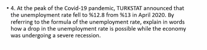 • 4. At the peak of the Covid-19 pandemic, TURKSTAT announced that
the unemployment rate fell to %12.8 from %13 in April 2020. By
referring to the formula of the unemployment rate, explain in words
how a drop in the unemployment rate is possible while the economy
was undergoing a severe recession.
