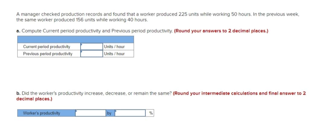 A manager checked production records and found that a worker produced 225 units while working 50 hours. In the previous week,
the same worker produced 156 units while working 40 hours.
a. Compute Current period productivity and Previous period productivity. (Round your answers to 2 decimal places.)
Current period productivity
Units / hour
Previous period productivity
Units / hour
b. Did the worker's productivity increase, decrease, or remain the same? (Round your intermediate calculations and final answer to 2
decimal places.)
Worker's productivity
%
