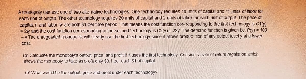 A monopoly can use one of two alternative technologies. One technology requires 10 units of capital and 11 units of labor for
each unit of output. The other technology requires 20 units of capital and 2 units of labor for each unit of output. The price of
capital, r, and labor, w are both $1 per time period. This means the cost function cor- responding to the first technology is C1(y)
= 2ly and the cost function corresponding to the second technology is C2(y) = 22y. The demand function is given by: P(y) = 100
-y The unregulated monopolist will clearly use the first technology since it allows produc- tion of any output level y at a lower
cost.
%3D
%3D
(a) Calculate the monopoly's output, price, and profit if it uses the first technology Consider a rate of return regulation which
allows the monopoly to take as profit only $0.1 per each $1 of capital.
(b) What would be the output, price and profit under each technology?
