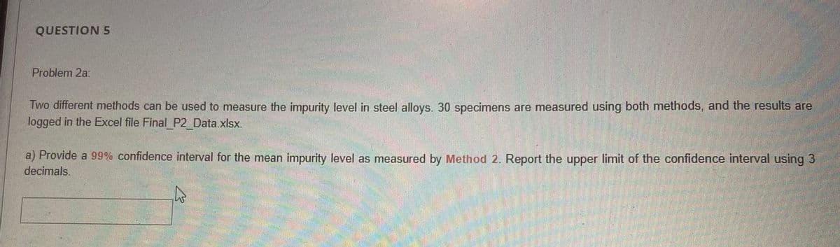 QUESTION 5
Problem 2a:
Two different methods can be used to measure the impurity level in steel alloys. 30 specimens are measured using both methods, and the results are
logged in the Excel file Final P2_Data.xlsx.
a) Provide a 99% confidence interval for the mean impurity level as measured by Method 2. Report the upper limit of the confidence interval using 3
decimals.
