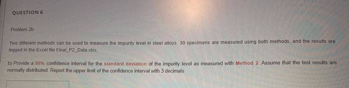 QUESTION 6
Problem 2b:
Two different methods can be used to measure the impurity level in steel alloys. 30 specimens are measured using both methods, and the results are
logged in the Excel file Final_P2_Data.xlsx.
b) Provide a 95% confidence interval for the standard deviation of the impurity level as measured with Method 2. Assume that the test results are
normally distributed. Report the upper limit of the confidence interval with 3 decimals
