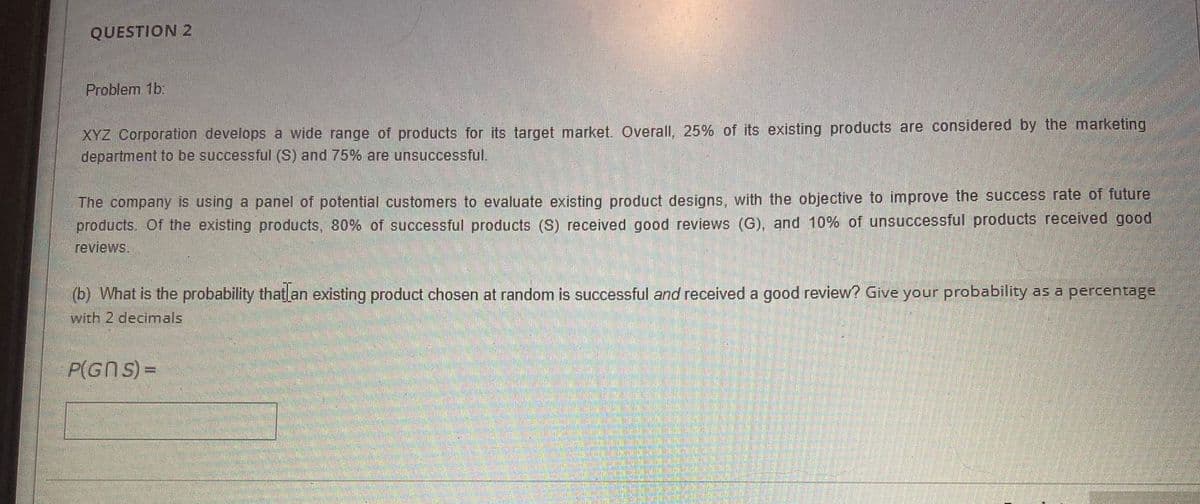 QUESTION 2
Problem 1b:
XYZ Corporation develops a wide range of products for its target market. Overall, 25% of its existing products are considered by the marketing
department to be successful (S) and 75% are unsuccessful.
The company is using a panel of potential customers to evaluate existing product designs, with the objective to improve the success rate of future
products. Of the existing products, 80% of successful products (S) received good reviews (G), and 10% of unsuccessful products received good
reviews.
(b) What is the probability that an existing product chosen at random is successful and received a good review? Give your probability as a percentage
with 2 decimals
P(GN S) =
%3D
