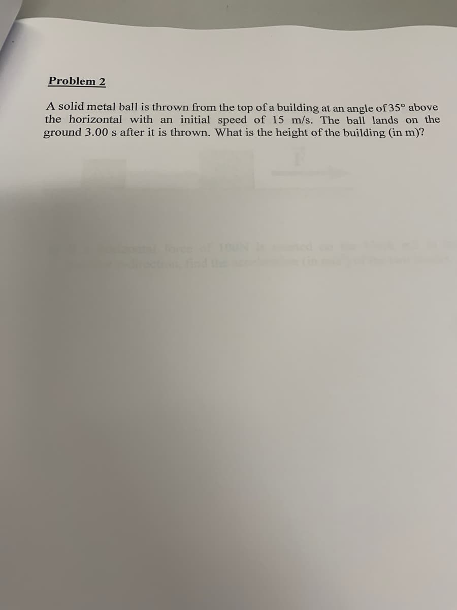 Problem 2
A solid metal ball is thrown from the top of a building at an angle of 35° above
the horizontal with an initial speed of 15 m/s. The ball lands on the
ground 3.00 s after it is thrown. What is the height of the building (in m)?
tforce of 100
ection find
