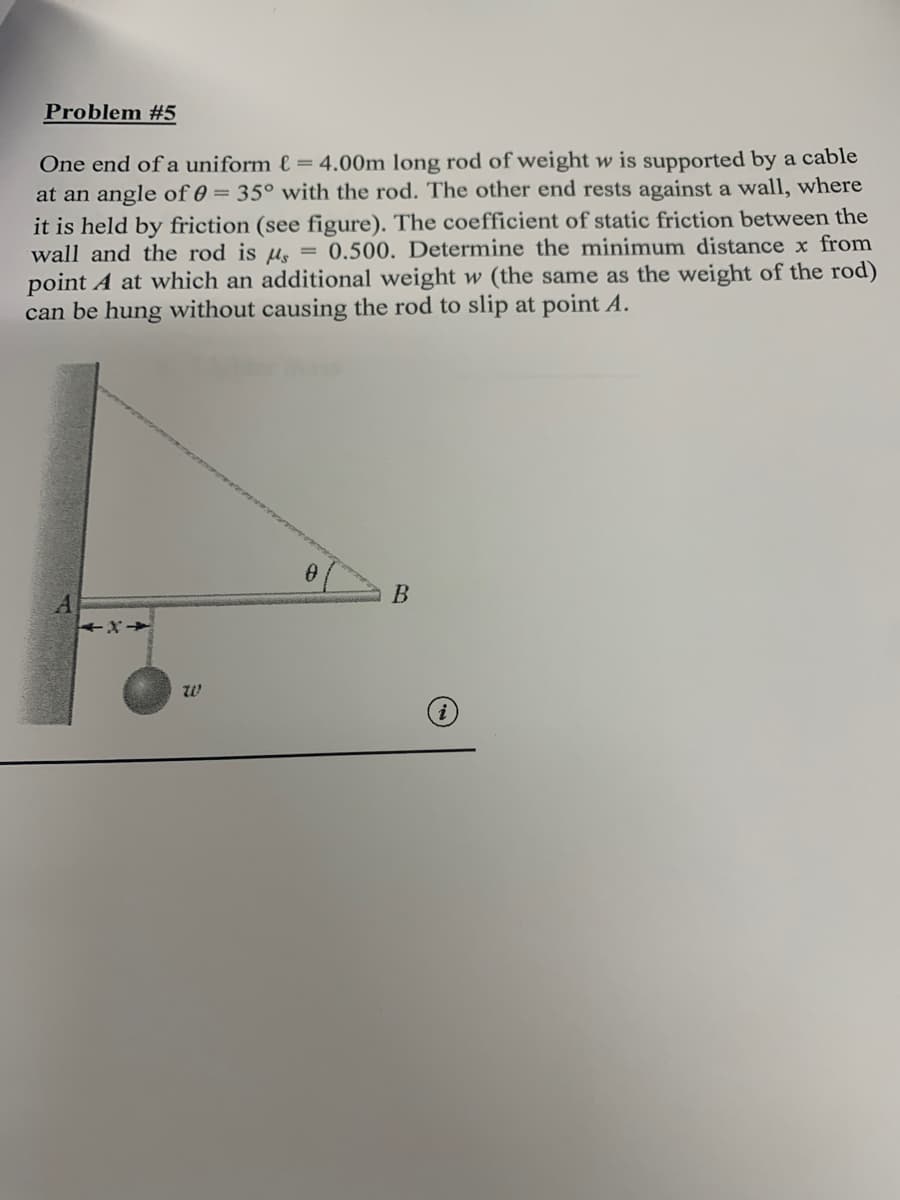 Problem #5
One end of a uniform e = 4.00m long rod of weight w is supported by a cable
at an angle of 0 = 35° with the rod. The other end rests against a wall, where
it is held by friction (see figure). The coefficient of static friction between the
wall and the rod is u, = 0.500. Determine the minimum distance x from
point A at which an additional weight w (the same as the weight of the rod)
can be hung without causing the rod to slip at point A.
