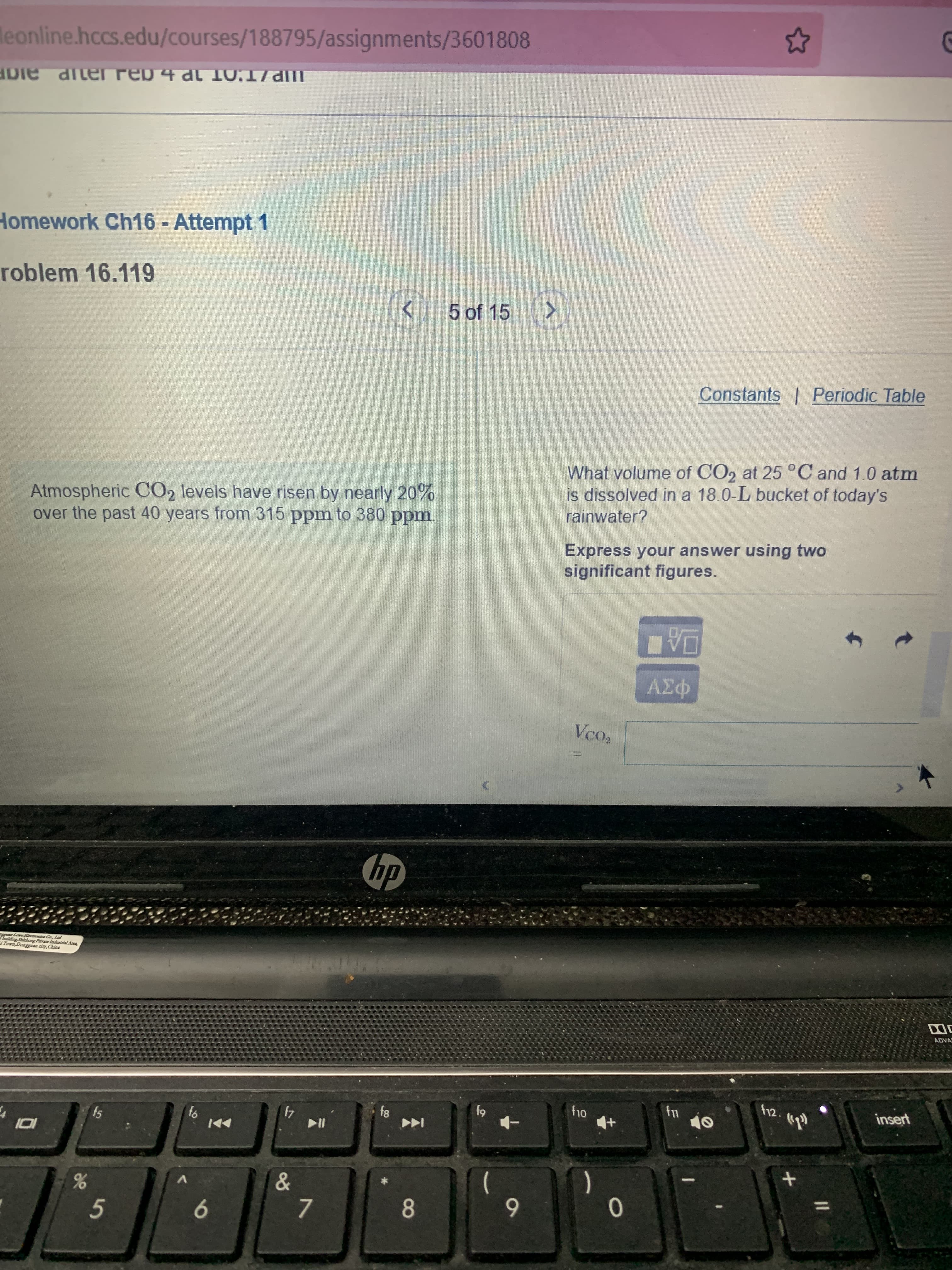 8
leonline.hccs.edu/courses/188795/assignments/3601808
Homework Ch16 - Attempt 1
roblem 16.119
5 of 15 >
Constants | Periodic Table
Atmospheric CO2 levels have risen by nearly 20%
over the past 40 years from 315 ppm to 380 ppm.
What volume of CO2 at 25°C and 1.0 atm
is dissolved in a 18.0-L bucket of today's
rainwater?
Express your answer using two
significant figures.
Vco,
hp
Leve Flectroaica Co, Lad
ting Shicboog Privae lndustrial Acca,
Tova Dongguaa ciy,Chins
ADVA
f12.
fs
insert
84
64
4
V.
5.
6.
