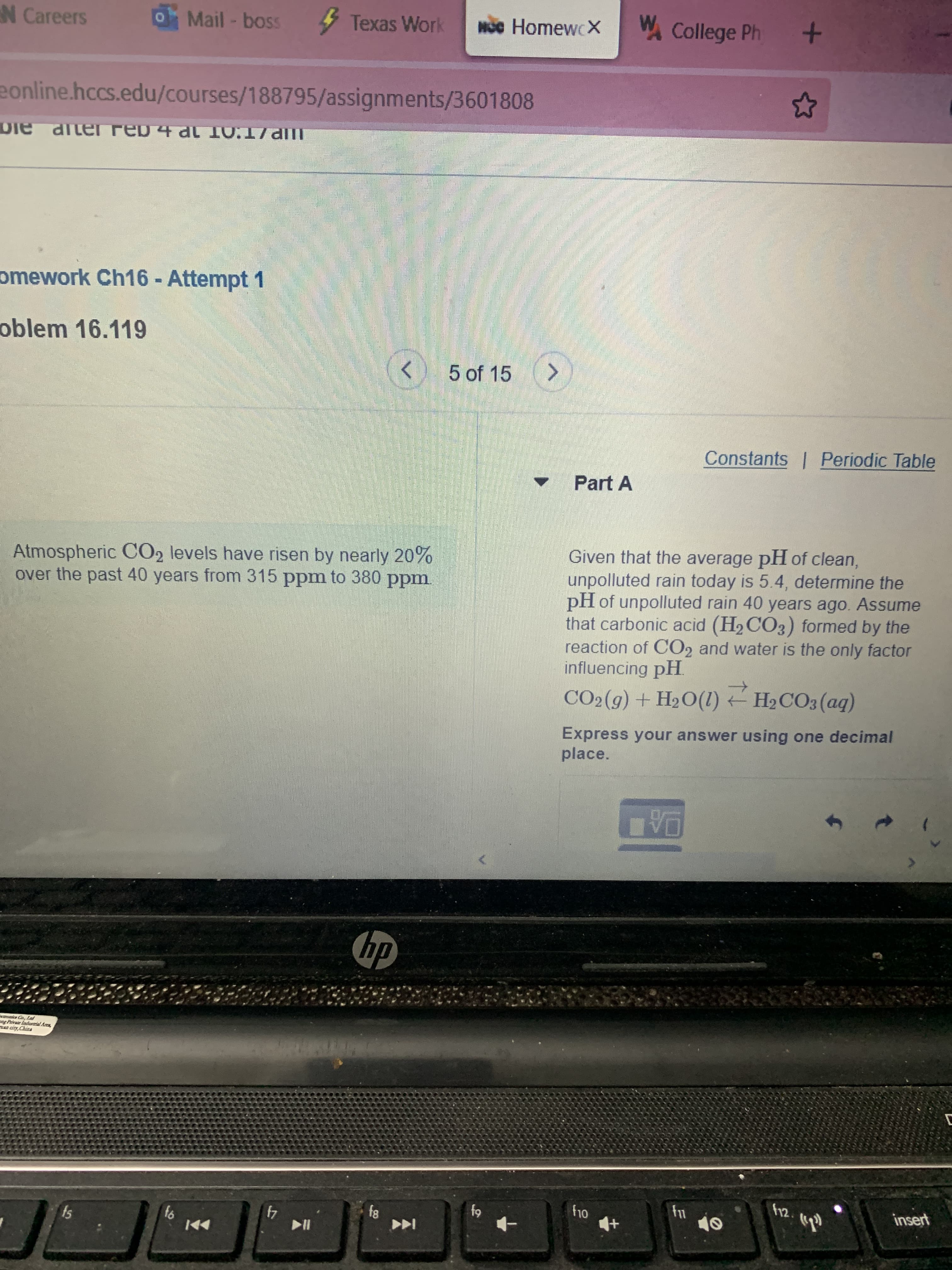 N Careers
Mail - boss
Texas Work
HOc HomewcX
W College Ph +
eonline.hccs.edu/courses/188795/assignments/3601808
omework Ch16 - Attempt 1
oblem 16.119
<>
05 of 15 >
Constants | Periodic Table
Part A
Atmospheric CO2 levels have risen by nearly 20%
over the past 40 years from 315 ppm to 380 ppm.
Given that the average pH of clean,
unpolluted rain today is 5.4, determine the
pH of unpolluted rain 40 years ago. Assume
that carbonic acid (H2 CO3) formed by the
reaction of CO2 and water is the only factor
influencing pH.
CO2(9) + H2O(1) H2CO3 (aq)
Express your answer using one decimal
place.
hp
ang Private Lodustrial Arca,
e city,Chins
12.
insert
81
64
4
