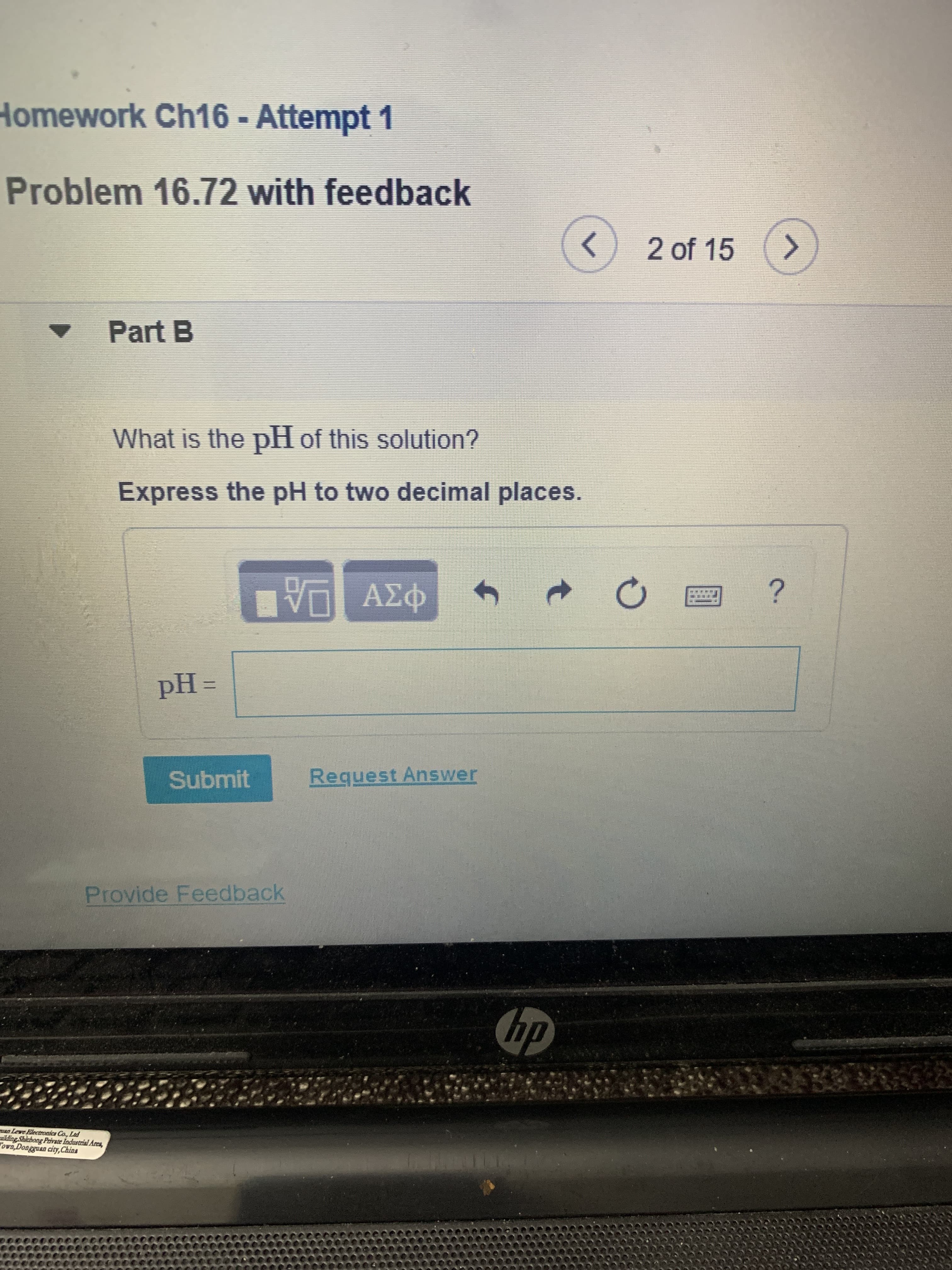 Homework Ch16 - Attempt 1
Problem 16.72 with feedback
<>
2 of 15
Part B
What is the pH of this solution?
Express the pH to two decimal places.
Submit
Request Answer
Provide Feedback
hp
an Lewe Electronics Co., Ltd
lding Shicbong Privrate Industrial Acca,
ova,Dongguan city,China
