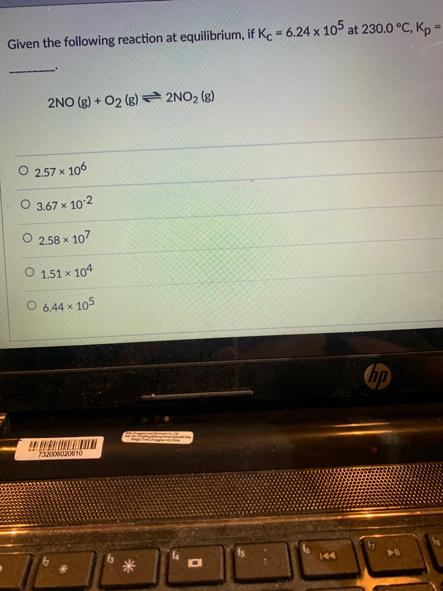 Given the following reaction at equilibrium, if Kc = 6.24 x 105 at 230.0 °C, Kp =
%3D
%3D
2NO (g) + 02 (g) 2NO2 (g)
O 2.57 x 106
O 3.67 x 10-2
2.58 x
107
O 1.51 x 104
O 6.44 x 105
hp
Dongan Lewe ilectonics Co, Lal
NohaingShihong Piva lIndusrial Aa
Hengla TowLDoaggan cirv.China
732006020610
fs
fo
144
米
IDI
