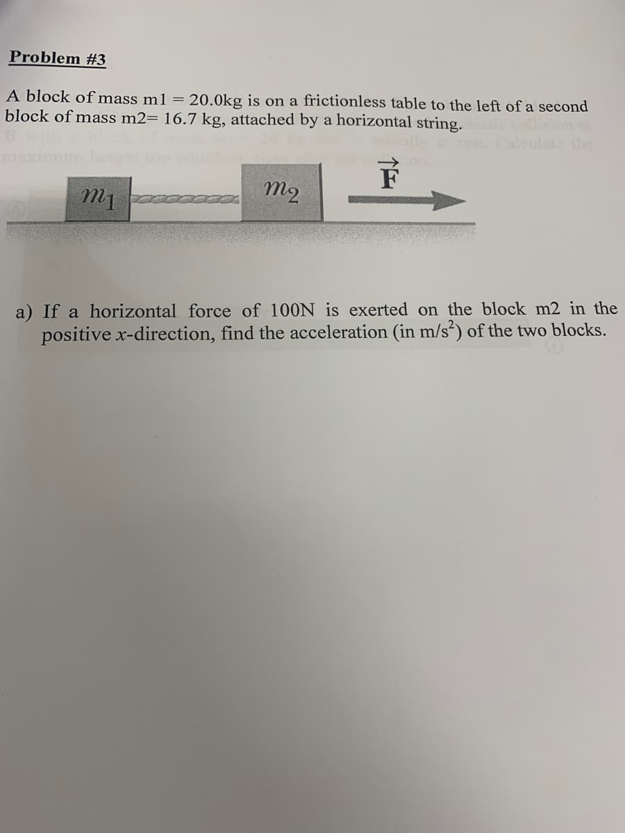 Problem #3
A block of mass m1 =
block of mass m2= 16.7 kg, attached by a horizontal string.
20.0kg is on a frictionless table to the left of a second
sticcollision
late the
ma
on.
m1
m2
a) If a horizontal force of 100N is exerted on the block m2 in the
positive x-direction, find the acceleration (in m/s²) of the two blocks.
