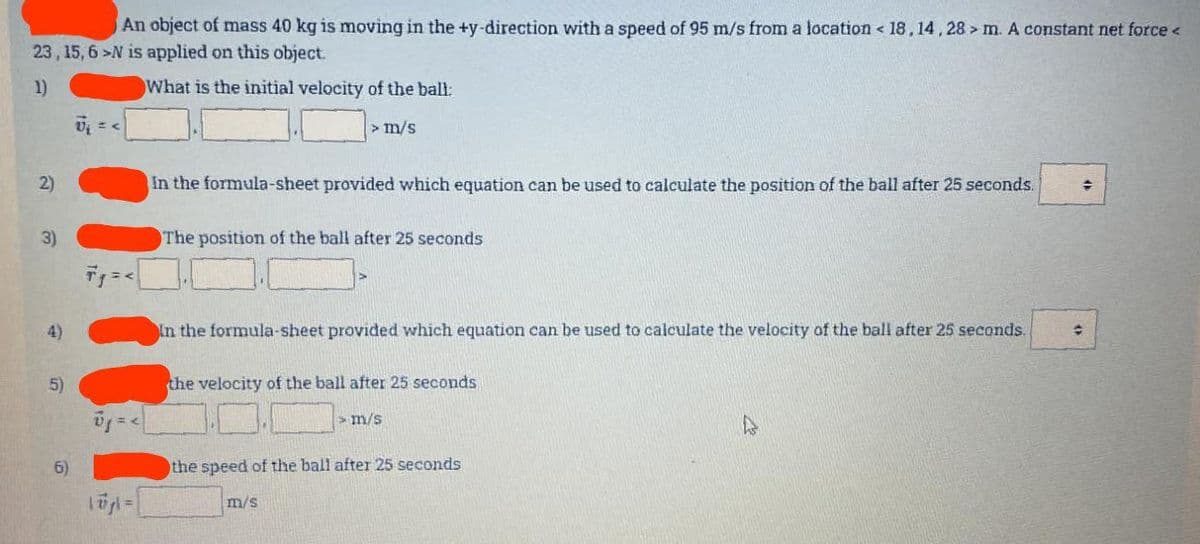 An object of mass 40 kg is moving in the +y-direction with a speed of 95 m/s from a location < 18,14,28> m. A constant net force <
23, 15, 6-N is applied on this object.
1)
What is the initial velocity of the ball:
2)
3)
4)
5)
6)
= <
10₂| = |
> m/s
In the formula-sheet provided which equation can be used to calculate the position of the ball after 25 seconds. →
The position of the ball after 25 seconds
In the formula-sheet provided which equation can be used to calculate the velocity of the ball after 25 seconds.
the velocity of the ball after 25 seconds
m/s
m/s
the speed of the ball after 25 seconds
수