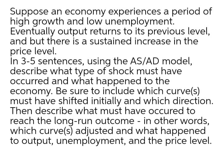 Suppose an economy experiences a period of
high growth and low unemployment.
Eventually output returns to its previous level,
and but there is a sustained increase in the
price level.
In 3-5 sentences, using the AS/AD model,
describe what type of shock must have
occurred and what happened to the
economy. Be sure to include which curve(s)
must have shifted initially and which direction.
Then describe what must have occured to
reach the long-run outcome - in other words,
which curve(s) adjusted and what happened
to output, unemployment, and the price level.
