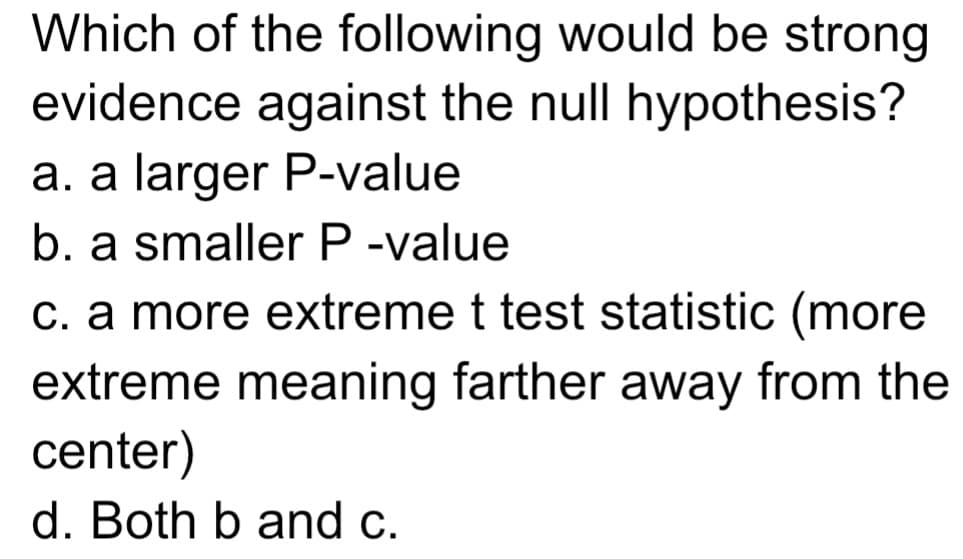 Which of the following would be strong
evidence against the null hypothesis?
a. a larger P-value
b. a smaller P -value
c. a more extreme t test statistic (more
extreme meaning farther away from the
center)
d. Both b and c.
