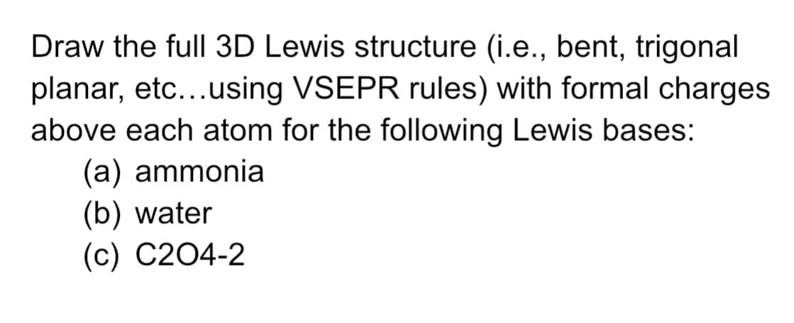 Draw the full 3D Lewis structure (i.e., bent, trigonal
planar, etc...using VSEPR rules) with formal charges
above each atom for the following Lewis bases:
(a) ammonia
(b) water
(c) C204-2
