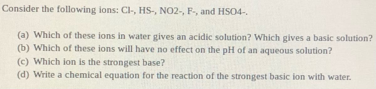 Consider the following ions: Cl-, HS-, NO2-, F-, and HS04-.
(a) Which of these ions in water gives an acidic solution? Which gives a basic solution?
(b) Which of these ions will have no effect on the pH of an aqueous solution?
(c) Which ion is the strongest base?
(d) Write a chemical equation for the reaction of the strongest basic ion with water.
